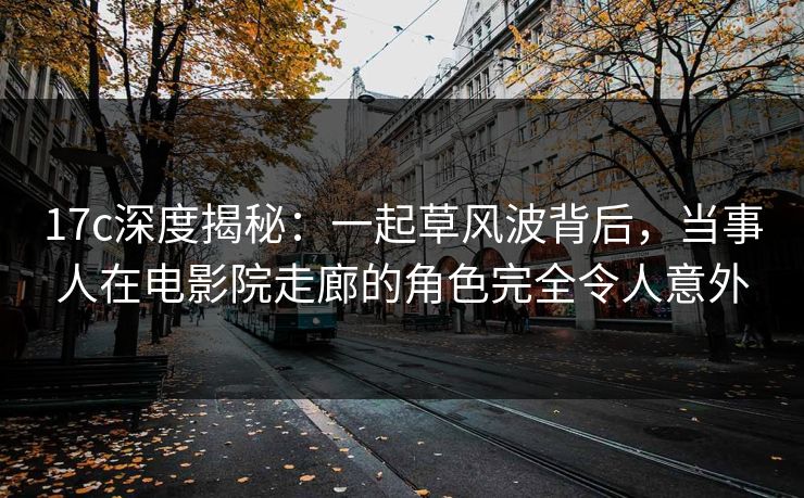 17c深度揭秘：一起草风波背后，当事人在电影院走廊的角色完全令人意外