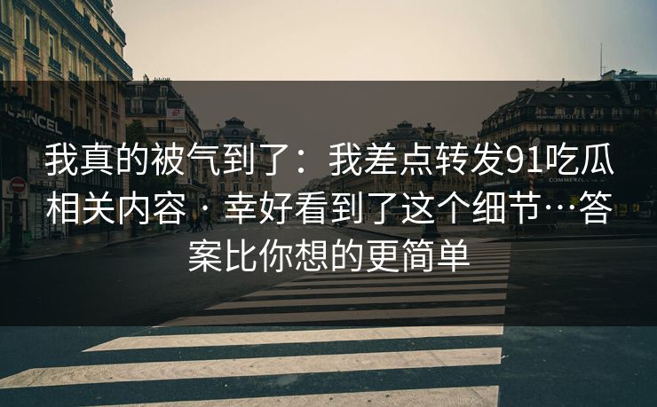 我真的被气到了：我差点转发91吃瓜相关内容 · 幸好看到了这个细节…答案比你想的更简单